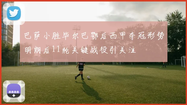 巴萨小胜毕尔巴鄂后西甲夺冠形势明朗后11轮关键战役引关注